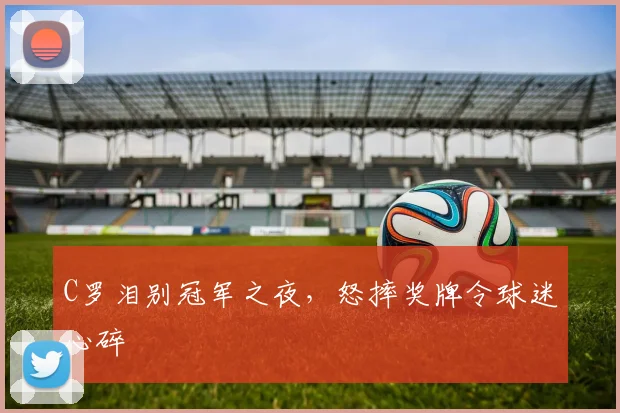 C罗泪别冠军之夜，怒摔奖牌令球迷心碎