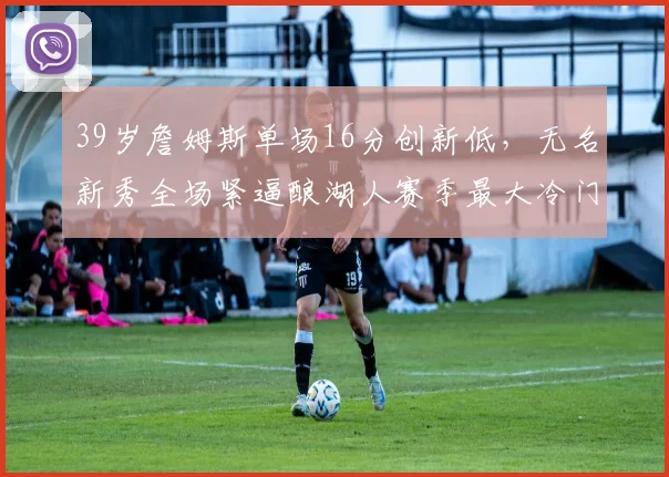 39岁詹姆斯单场16分创新低，无名新秀全场紧逼酿湖人赛季最大冷门