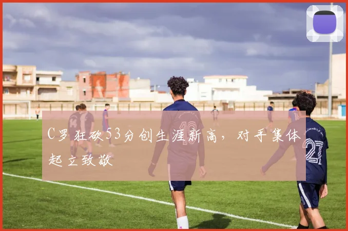 C罗狂砍53分创生涯新高，对手集体起立致敬
