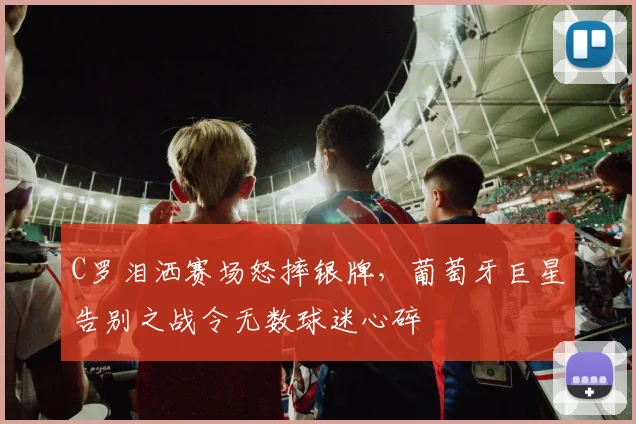 C罗泪洒赛场怒摔银牌，葡萄牙巨星告别之战令无数球迷心碎
