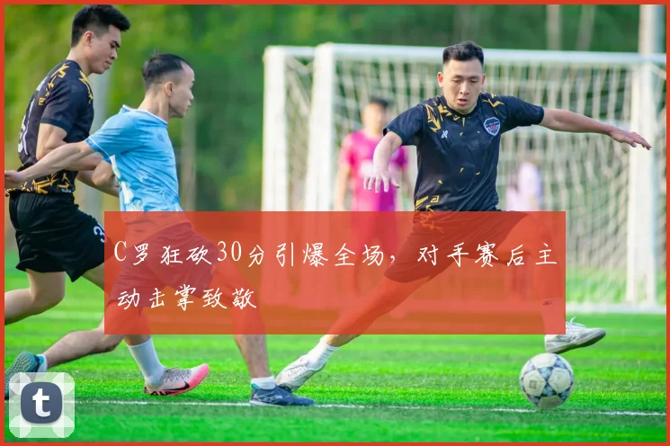 C罗狂砍30分引爆全场，对手赛后主动击掌致敬